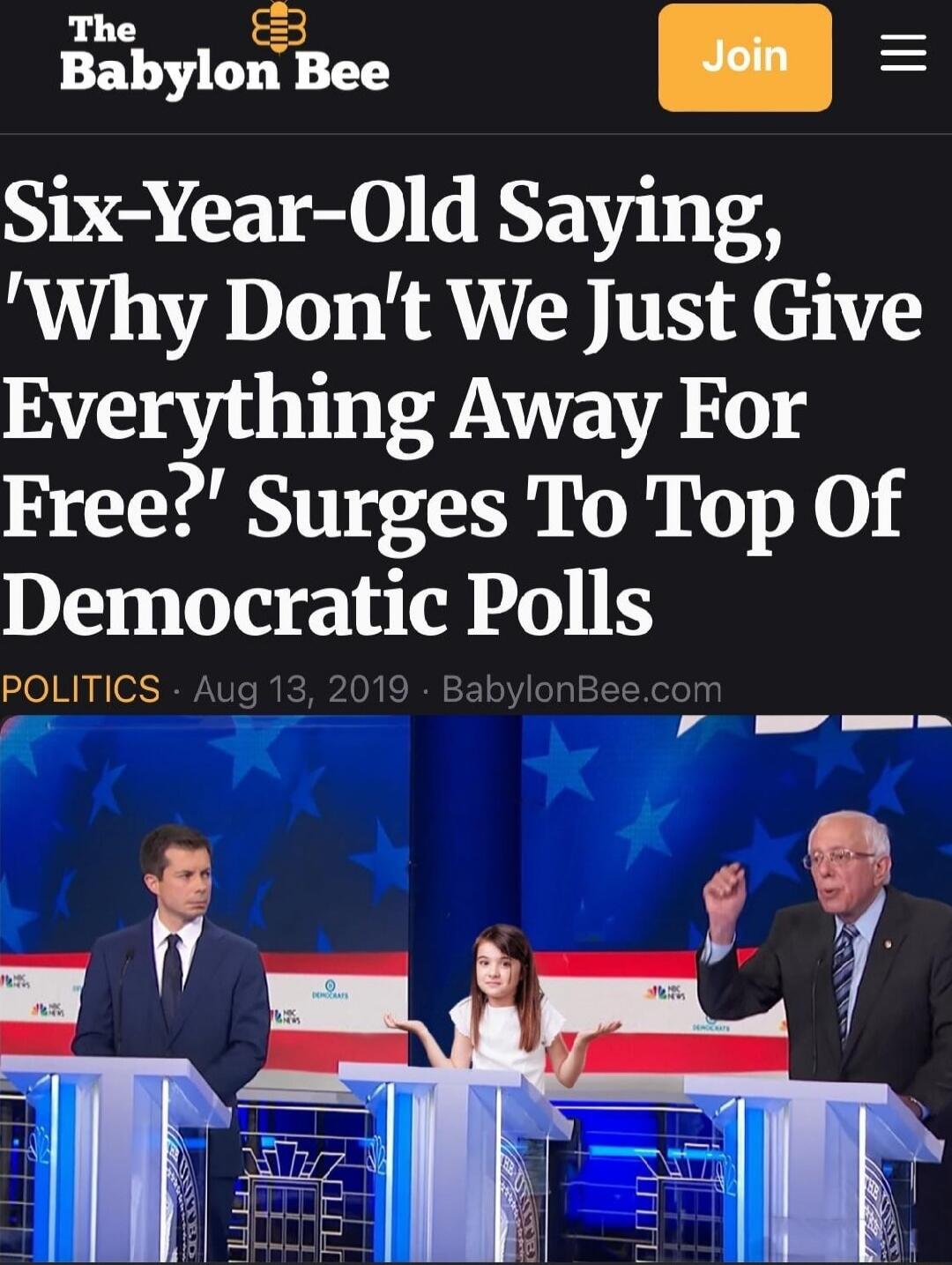 The Babylon Bee
Six-Year-Old Saying, 'Why Don’t We Just Give Everything Away For Free?' Surges To Top Of Democratic Polls
POLITICS • Aug 13, 2019 • BabylonBee.com