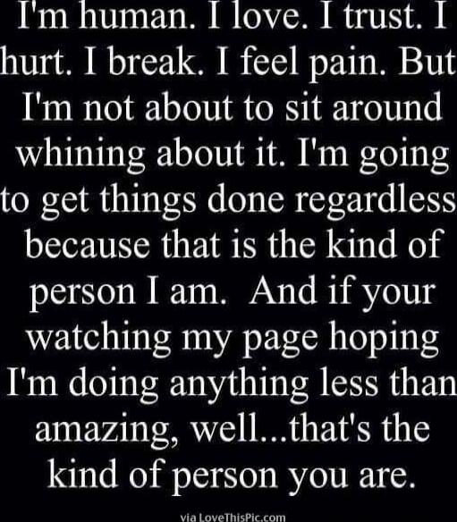 I'm human. I love. I trust. I hurt. I break. I feel pain. But I'm not about to sit around whining about it. I'm going to get things done regardless because that is the kind of person I am. And if your watching my page hoping I'm doing anything less than amazing, well...that's the kind of person you are.