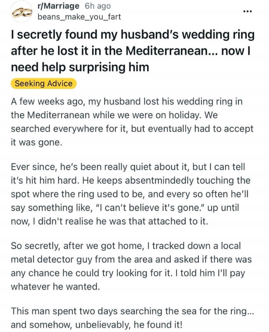 I secretly found my husband's wedding ring after he lost it in the Mediterranean... now I need help surprising him. Seeking Advice. A few weeks ago, my husband lost his wedding ring in the Mediterranean while we were on holiday. We searched everywhere for it, but eventually had to accept it was gone. Ever since, he's been really quiet about it, but