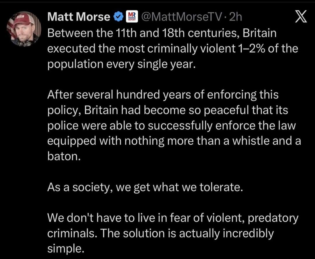 Matt Morse @MattMorseTV · 2h
Between the 11th and 18th centuries, Britain executed the most criminally violent 1–2% of the population every single year.

After several hundred years of enforcing this policy, Britain had become so peaceful that its police were able to successfully enforce the law equipped with nothing more than a whistle and a baton