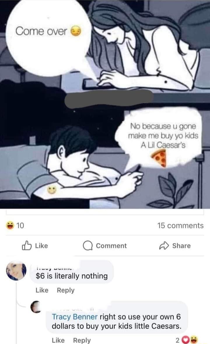 Come over 10 15 comments Y Like Q comment share l 6 is literally nothing Like Reply Tracy Benner right so use your own 6 dollars to buy your kids little Caesars Like Reply 208