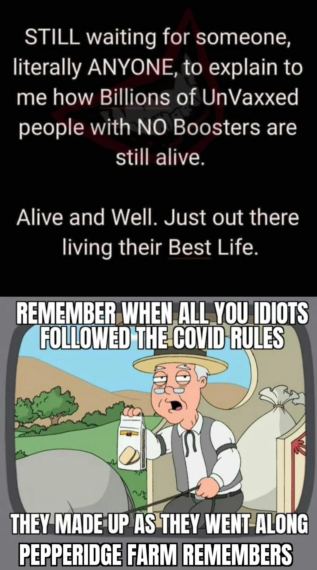 STILL waiting for someone, literally ANYONE, to explain to me how Billions of UnVaxed people with NO Boosters are still alive. Alive and Well. Just out there living their Best Life. REMEMBER WHEN ALL YOU IDIOTS FOLLOWED THE COVID RULES THEY MADE UP AS THEY WENT ALONG PEPPERIDGE FARM REMEMBERS