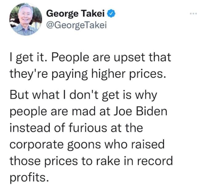 George Takei GeorgeTakei get it People are upset that theyre paying higher prices But what dont get is why people are mad at Joe Biden instead of furious at the corporate goons who raised those prices to rake in record profits