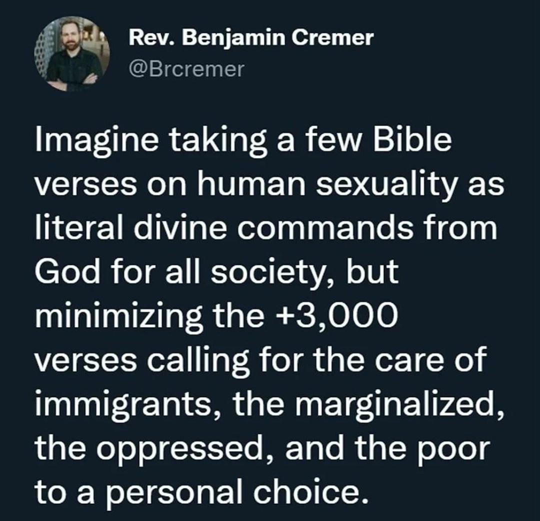 Jf 555 Rev Benjamin Cremer I E Imagine taking a few Bible verses on human sexuality as literal divine commands from Tee B eT 1 KToTel 1 s Y o104 minimizing the 3000 verses calling for the care of immigrants the marginalized the oppressed and the poor to a personal choice