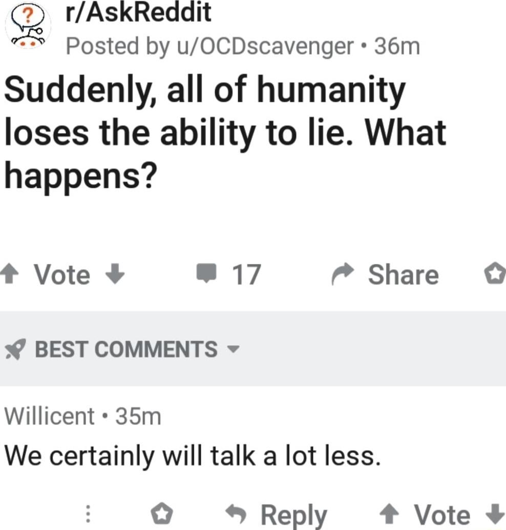 g rAskReddit Posted by uOCDscavenger 36m Suddenly all of humanity loses the ability to lie What happens t Vote 17 7 Share BEST COMMENTS Willicent 35m We certainly will talk a lot less Reply 4 Vote