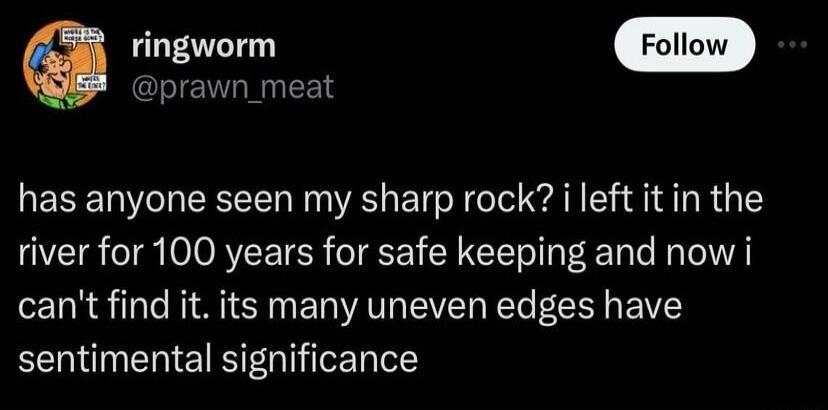 awn_meat has anyone seen my sharp rock i left it in the river for 100 years for safe keeping and now i cant find it its many uneven edges have sentimental significance