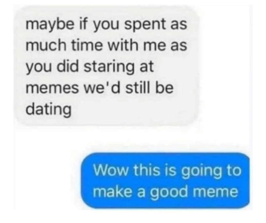 maybe if you spent as much time with me as you did staring at memes wed still be dating