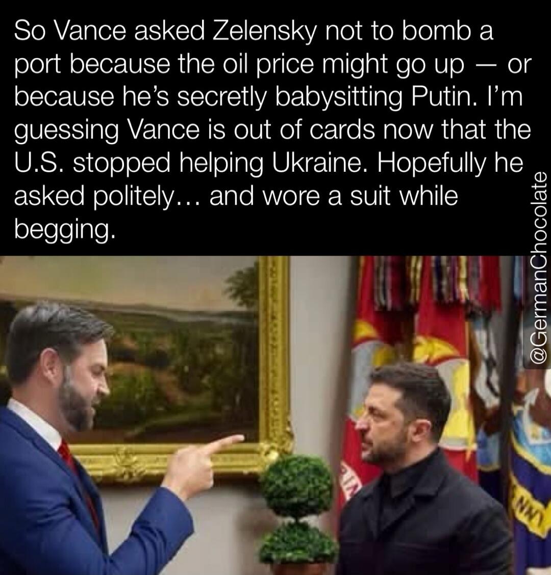 So Vance asked Zelensky not to bomb a port because the oil price might go up — or because he's secretly babysitting Putin. I'm guessing Vance is out of cards now that the U.S. stopped helping Ukraine. Hopefully he asked politely... and wore a suit while begging. @GermanChocolate