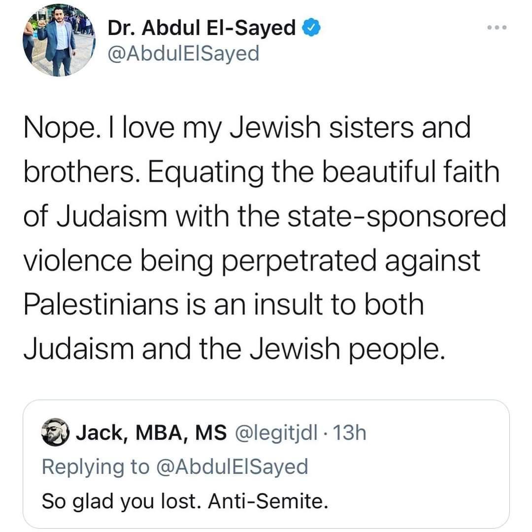 3 w Dr Abdul EI Sayed AbdulElsayed Nope love my Jewish sisters and brothers Equating the beautiful faith of Judaism with the state sponsored violence being perpetrated against Palestinians is an insult to both Judaism and the Jewish people Jack MBA MS legitjd 13h Replying to AbdulElSayed So glad you lost Anti Semite