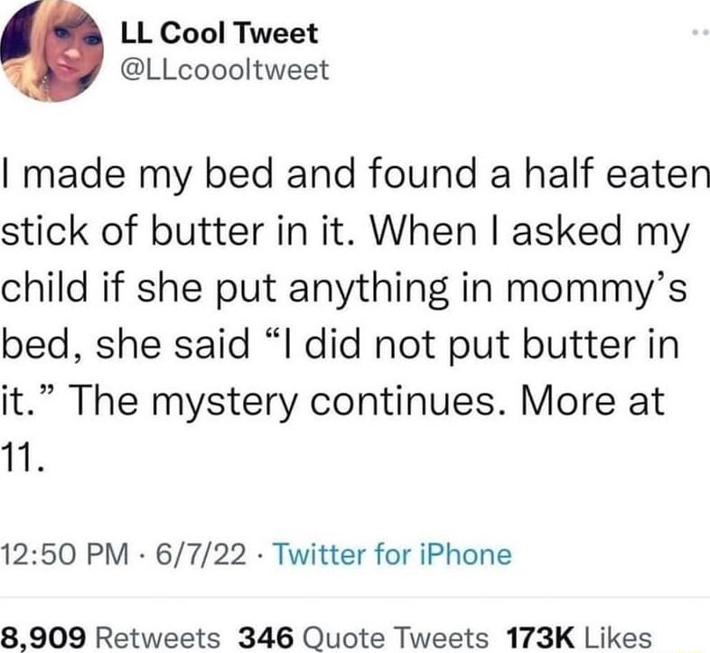 LL Cool Tweet LLcoooltweet made my bed and found a half eaten stick of butter in it When asked my child if she put anything in mommys bed she said I did not put butter in it The mystery continues More at s 1250 PM 6722 Twitter for iPhone 8909 Retweets 346 Quote Tweets 173K Likes