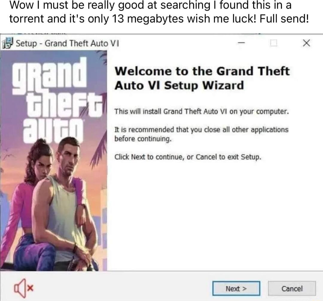 Wow must be really good at searching found this in a torrent and its only 13 megabytes wish me luck Full send 8 Setup Grand Theft Auto VI Welcome to the Grand Theft Auto VI Setup Wizard This vl install Grand Thet Auto VI on your computer R s recommended that you close all ather appications