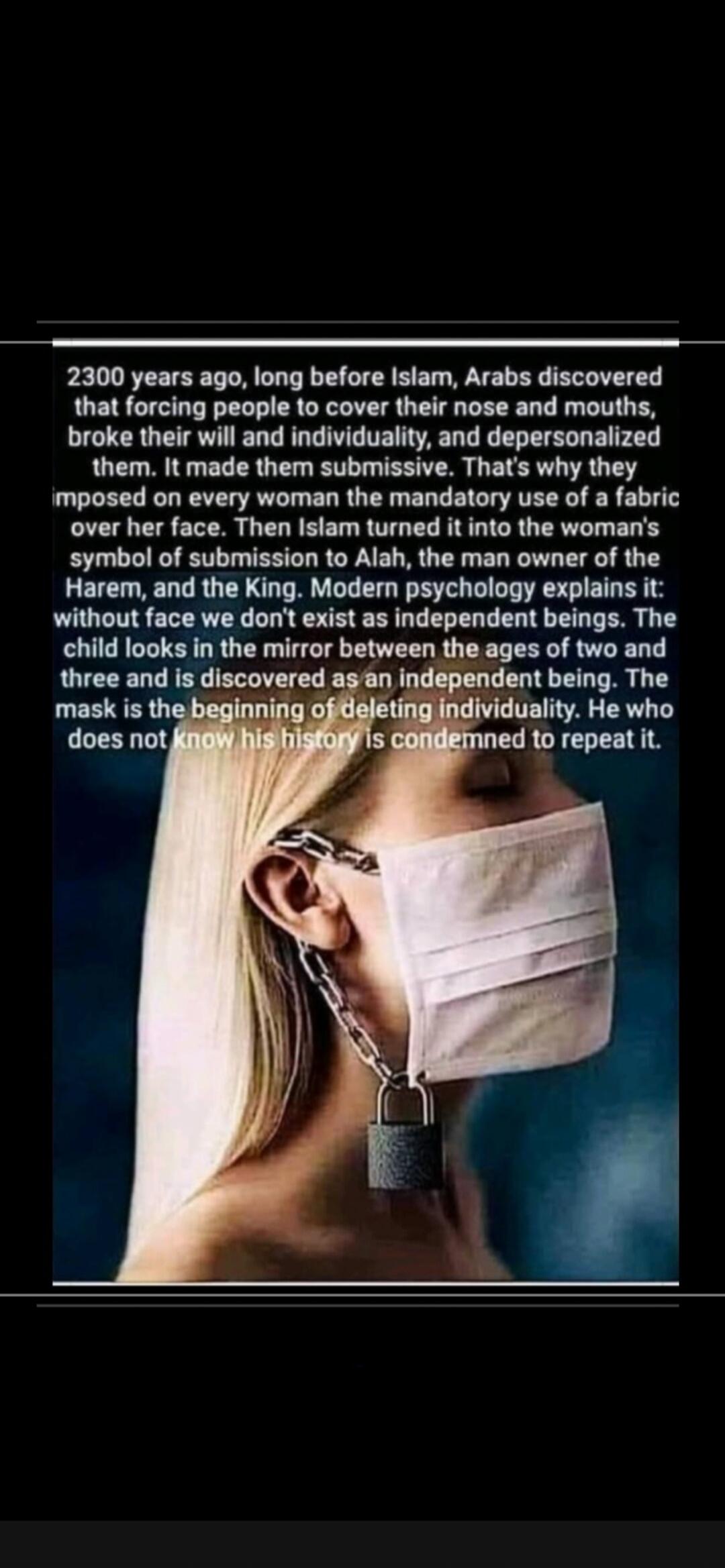 2300 years ago, long before Islam, Arabs discovered that forcing people to cover their nose and mouths, broke their will and individuality, and depersonalized them. It made them submissive. That's why they imposed on every woman the mandatory use of a fabric over her face. Then Islam turned it into the woman's symbol of submission to Allah, the man
