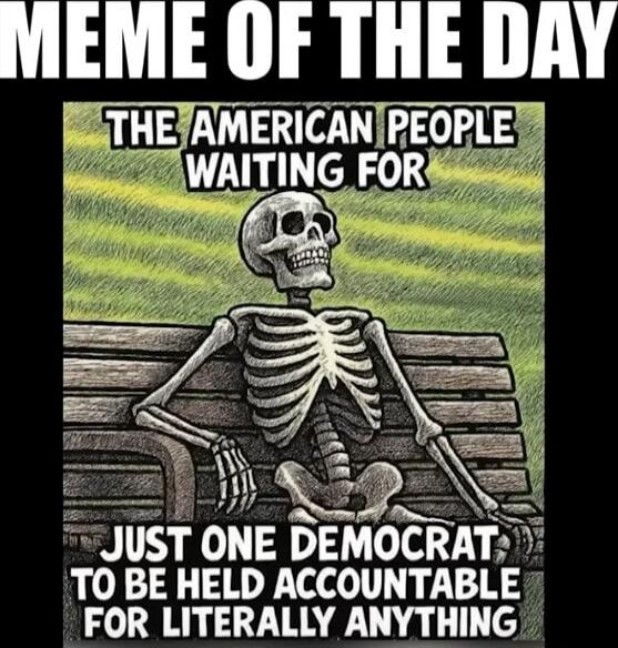 MEME OF THE DAY
THE AMERICAN PEOPLE WAITING FOR
JUST ONE DEMOCRAT TO BE HELD ACCOUNTABLE FOR LITERALLY ANYTHING