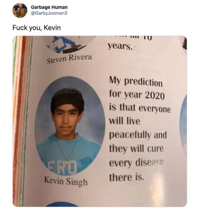 Garbage Human GarbyJooman3 Fuck you Kevin My prediction for year 2020 is that everyone will live peacefully and they will cure every diseace there is