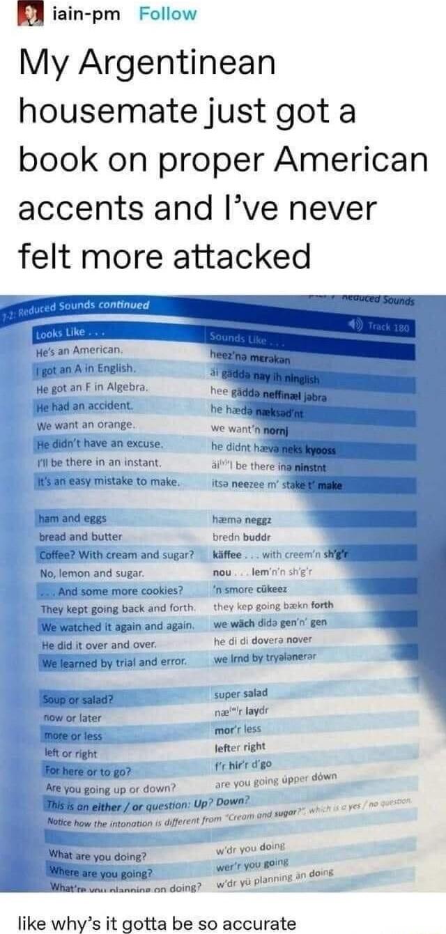 A iain pm Follow My Argentinean housemate just got a book on proper American accents and Ive never felt more attacked Hes an American fiitan A in Engiish e gotan F in Algebra Hehad an accident We want an orange it have an excuse il be there in an instant 4171 be there igN SR ey mistoke to make 152 neezee v stl Jham and eggs hiema neggz bread and butter red buder JESHRR3 With cream and sugar Kafee 