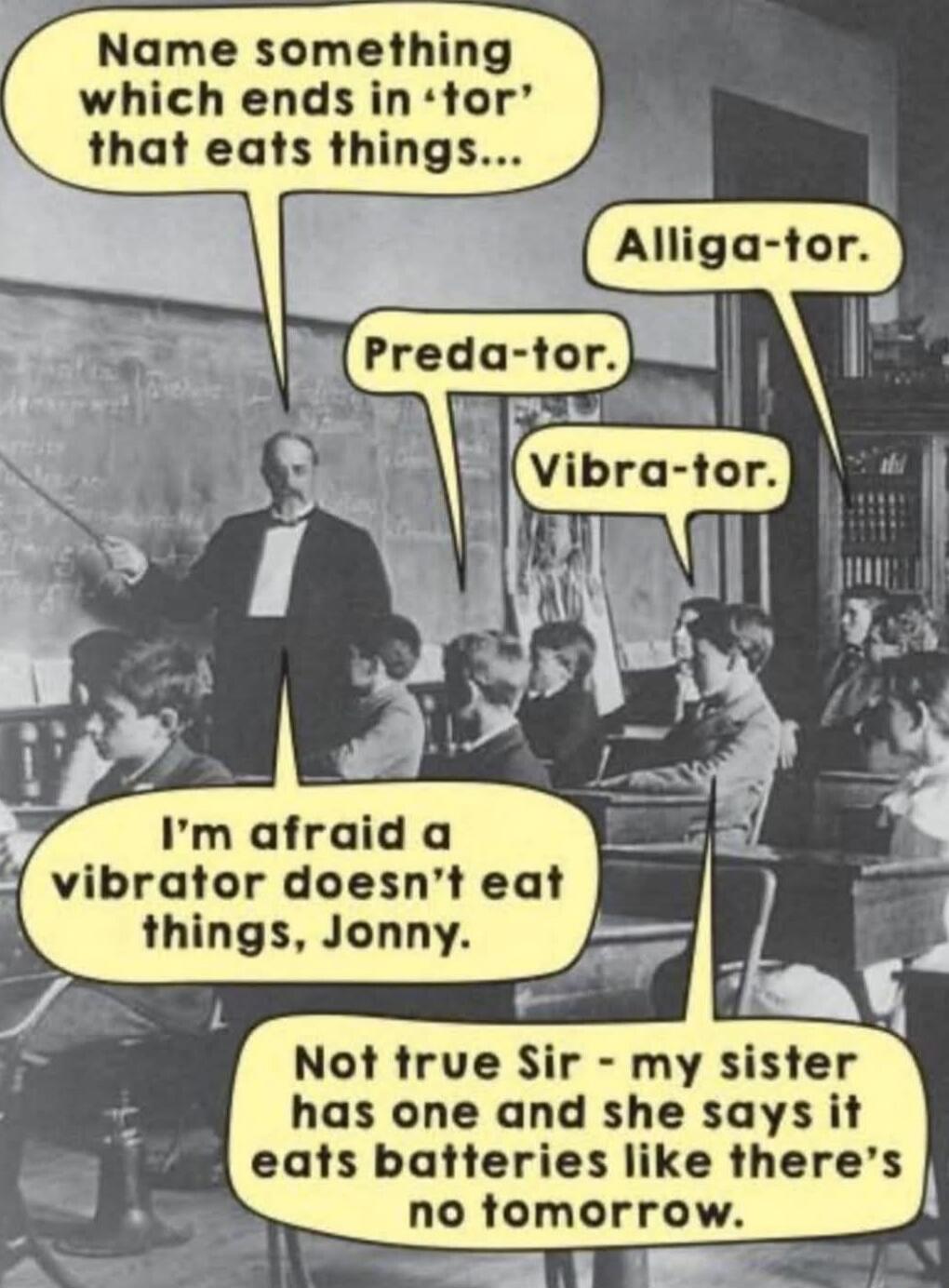 Name something which ends in 'tor' that eats things...
Alliga-tor.
Preda-tor.
Vibra-tor.
I'm afraid a vibrator doesn't eat things, Jonny.
Not true Sir - my sister has one and she says it eats batteries like there's no tomorrow.