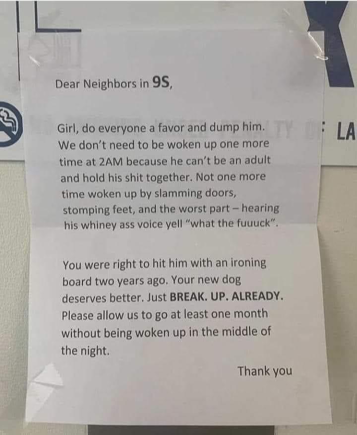 et Dear Neighbors in 95 Girl do everyone a favor and dump him We dont need to be woken up one more time at 2AM because he cant be an adult and hold his shit together Not one more time woken up by slamming doors stomping feet and the worst part hearing his whiney ass voice yell what the fuuuck You were right to hit him with an ironing board two years ago Your new dog deserves better Just BREAK UP A