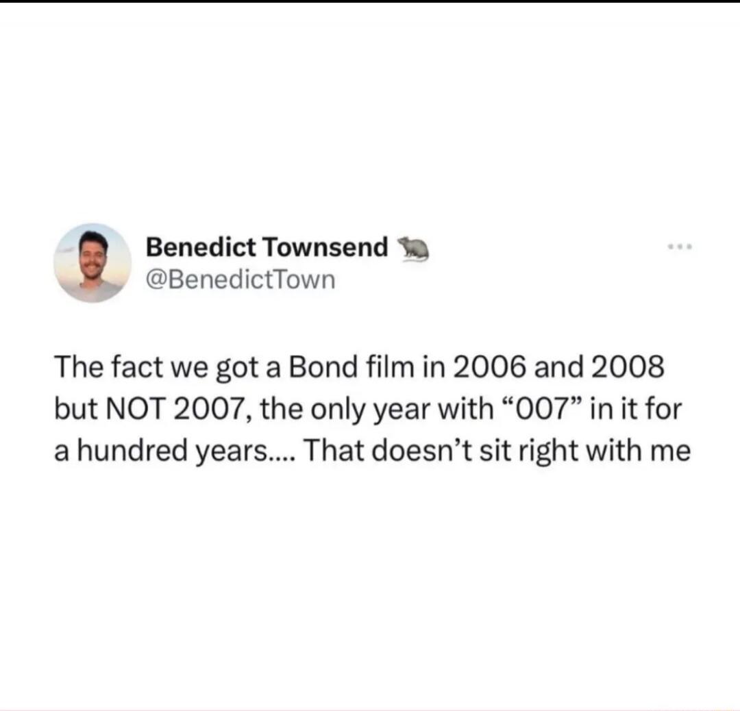Benedict Townsend @BenedictTown The fact we got a Bond film in 2006 and 2008 but NOT 2007, the only year with “007” in it for a hundred years.... That doesn’t sit right with me