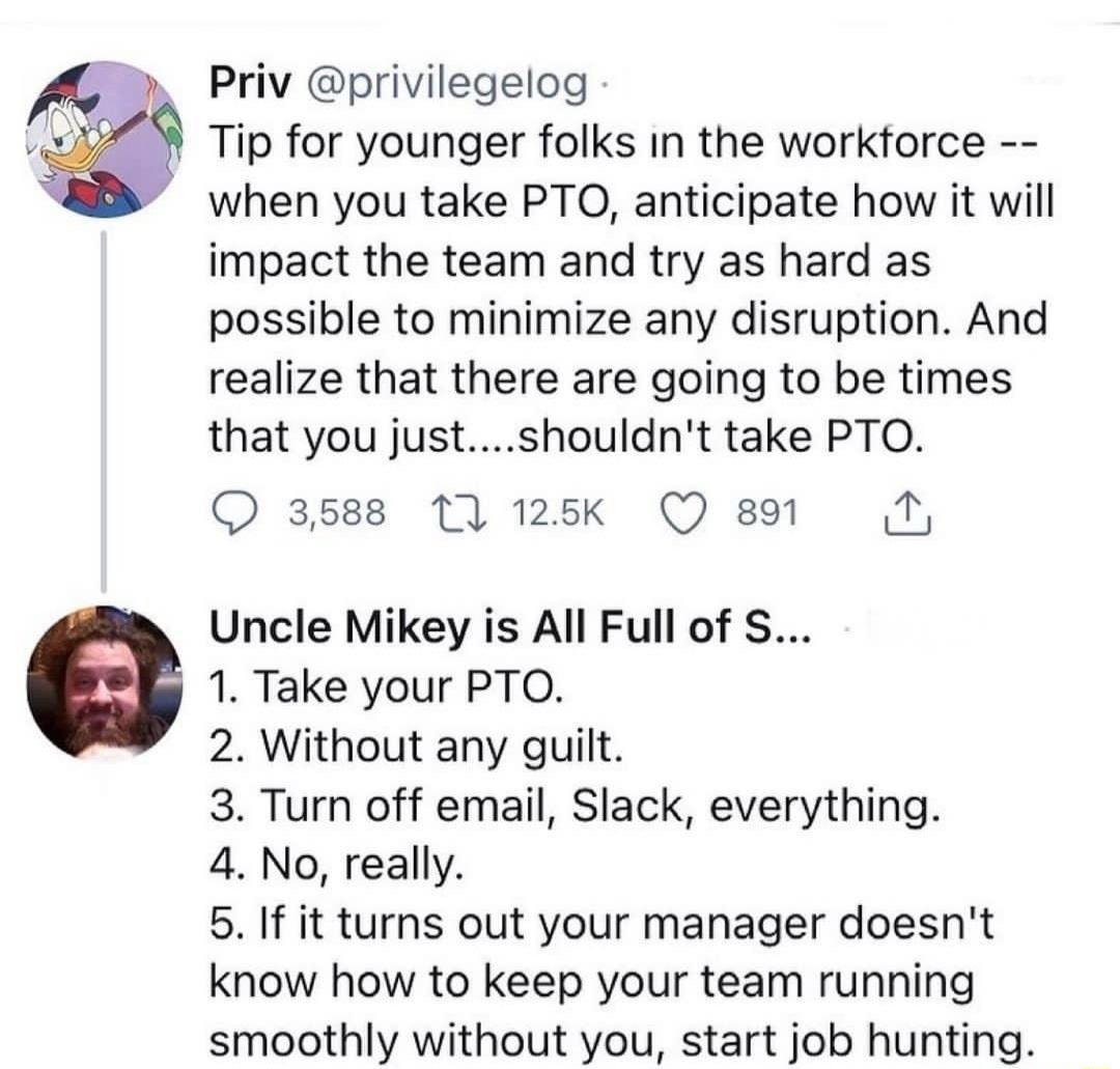 Priv privilegelog Tip for younger folks in the workforce when you take PTO anticipate how it will impact the team and try as hard as possible to minimize any disruption And realize that there are going to be times that you justshouldnt take PTO Q 3588 11 125k Q 891 Uncle Mikey is All Full of S 1 Take your PTO 2 Without any guilt 3 Turn off email Slack everything 4 No really 5 If it turns out your 
