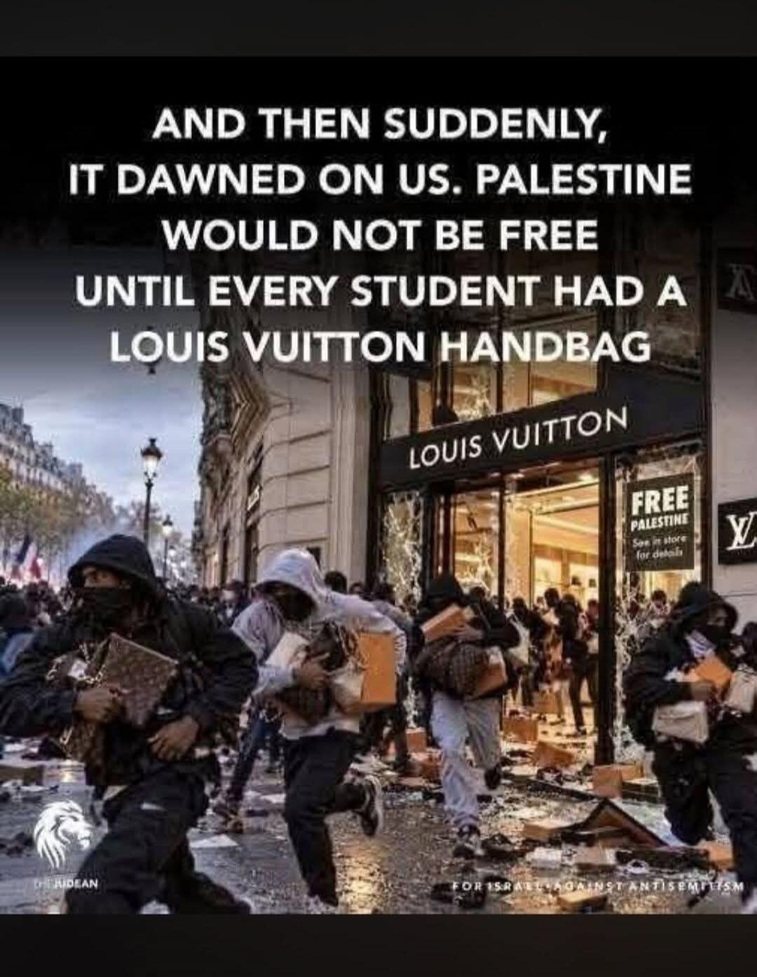 AND THEN SUDDENLY, IT DAWNED ON US. PALESTINE WOULD NOT BE FREE UNTIL EVERY STUDENT HAD A LOUIS VUITTON HANDBAG. LOUIS VUITTON. FREE PALESTINE See in store for details. THE JUDEAN. FOR ISRAEL AGAINST ANTISEMITISM.