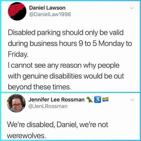 Daniel Lawson DanielLaw1998 Disabled parking should only be valid during business hours 9 to 5 Monday to Friday cannot see any reason why people with genuine disabilities would be out beyond these times Jennifer Lee Rossman 8 JenLRossman Were disabled Daniel were not werewolves