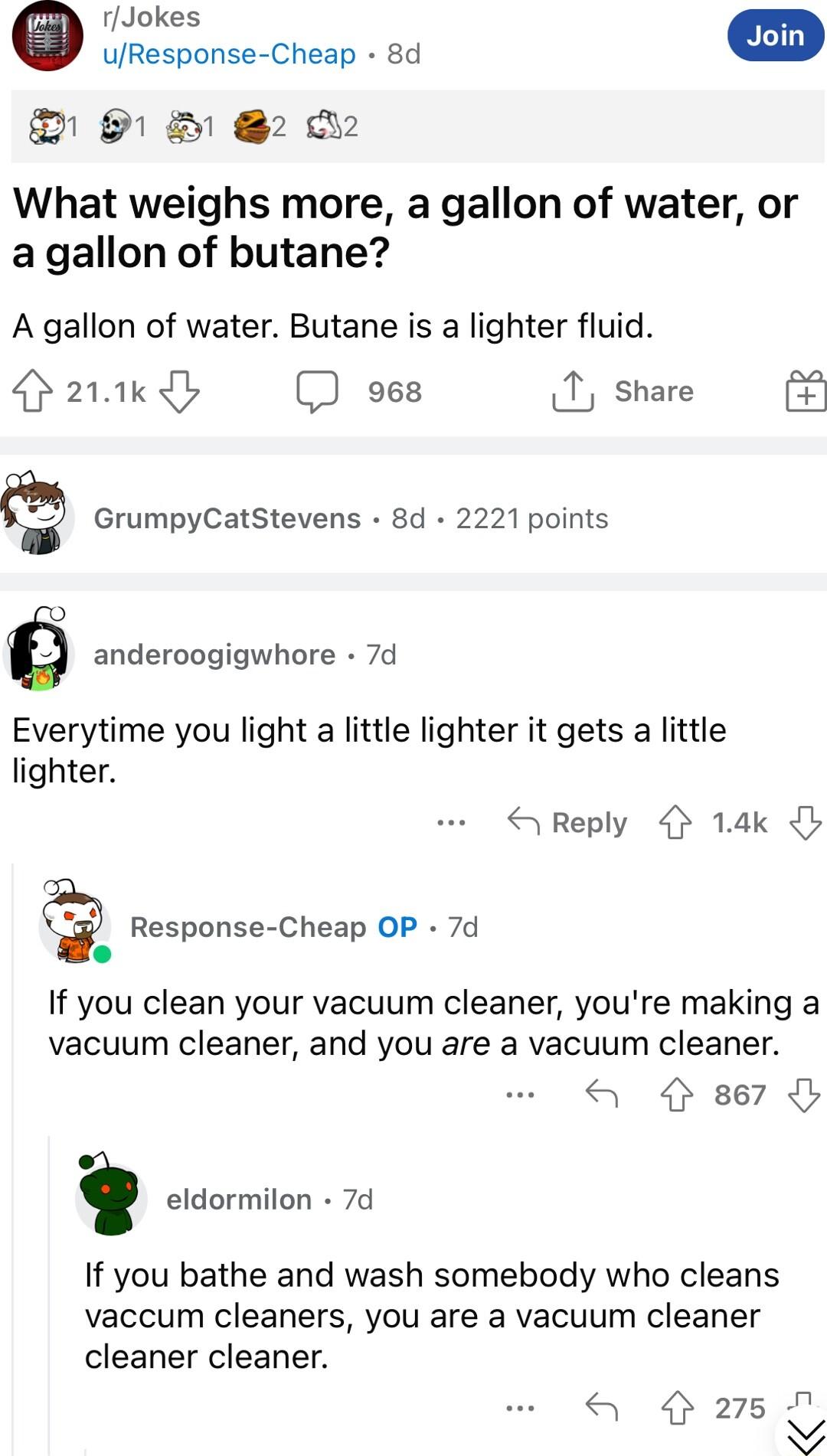 rJokes 9 2 D2 What weighs more a gallon of water or a gallon of butane A gallon of water Butane is a lighter fluid 21k oes 1 share GrumpyCatStevens 8d 2221 points anderoogigwhore 7d Everytime you light a little lighter it gets a little lighter Response Cheap OP 7d o If you clean your vacuum cleaner youre making a vacuum cleaner and you are a vacuum cleaner 4 867 i eldormilon 7d If you bathe and wa