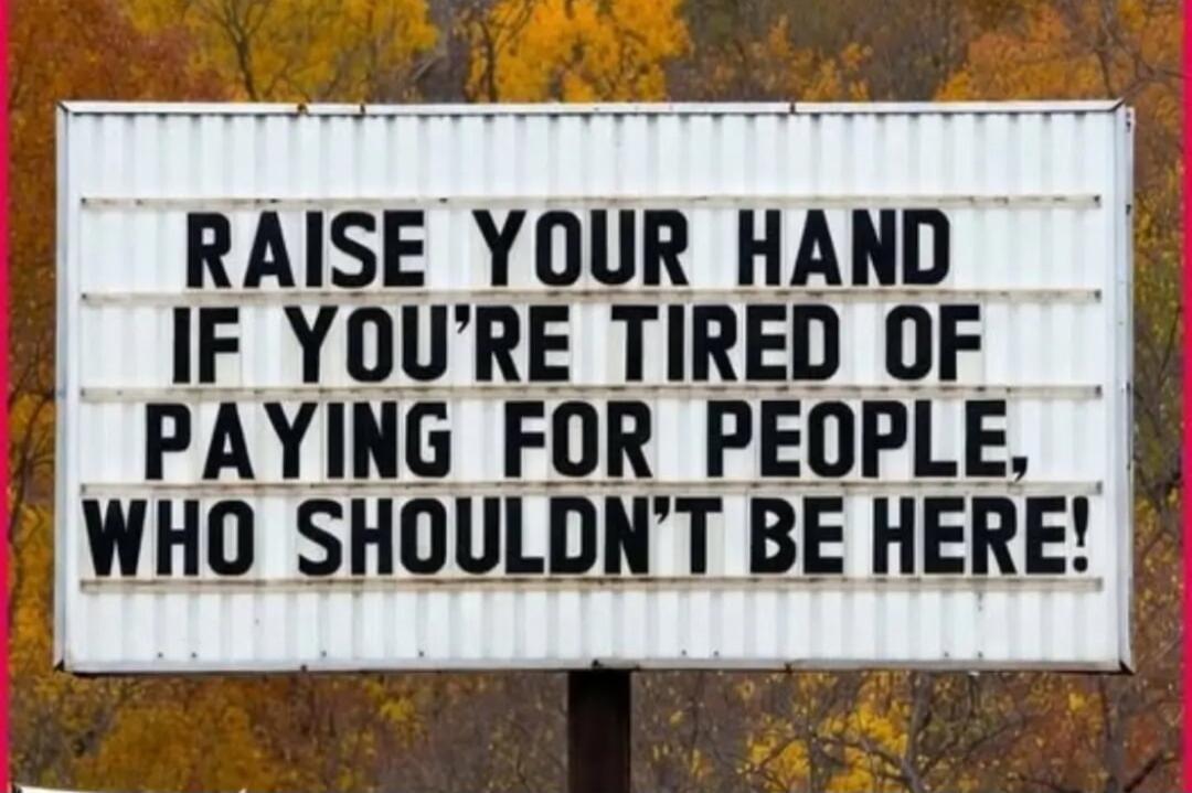 RAISE YOUR HAND IF YOU'RE TIRED OF PAYING FOR PEOPLE, WHO SHOULDN'T BE HERE!