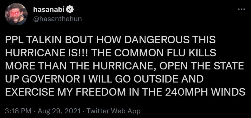 hasanabi LEEELIGERTTL PPL TALKIN BOUT HOW DANGEROUS THIS HURRICANE IS THE COMMON FLU KILLS MORE THAN THE HURRICANE OPEN THE STATE UP GOVERNOR WILL GO OUTSIDE AND EXERCISE MY FREEDOM IN THE 240MPH WINDS 318 PM Aug 29 2021 Twitter Web App