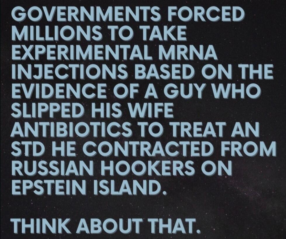 GOVERNMENTS FORCED MILLIONS TO TAKE EXPERIMENTAL MRNA INJECTIONS BASED ON THE EVIDENCE OF A GUY WHO SLIPPED HIS WIFE ANTIBIOTICS TO TREAT AN STD HE CONTRACTED FROM RUSSIAN HOOKERS ON EPSTEIN ISLAND. THINK ABOUT THAT.