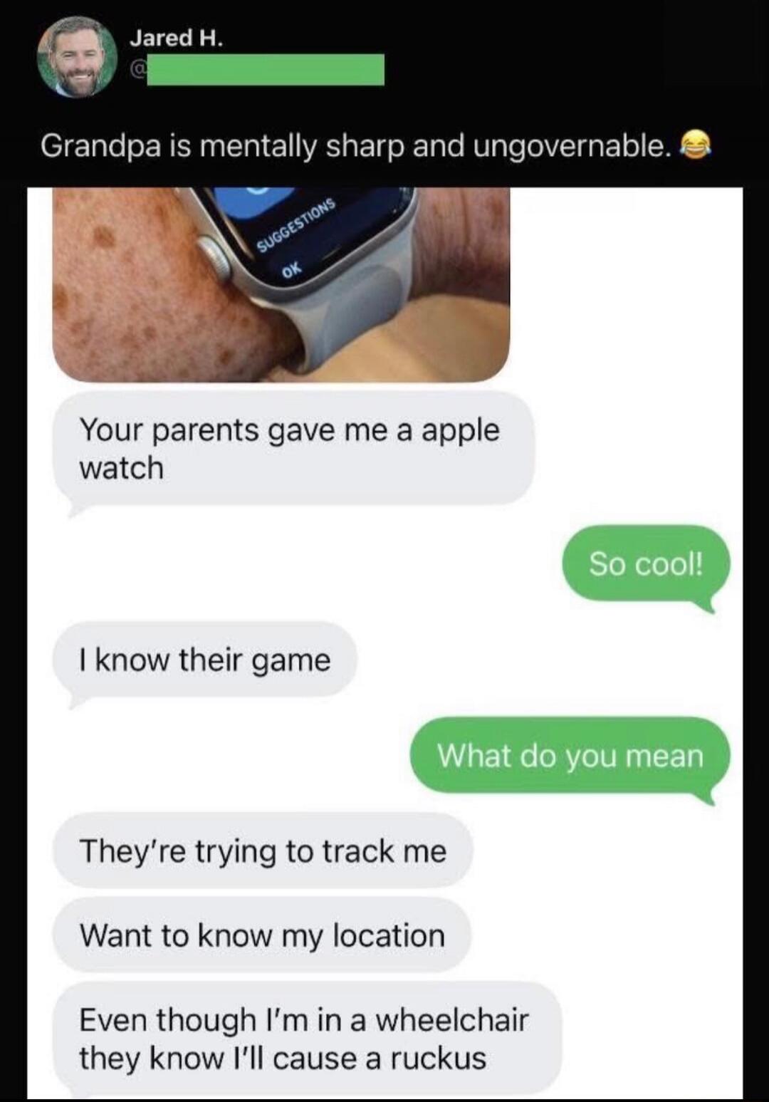 Grandpa is mentally sharp and ungovernable. 😂
Your parents gave me a apple watch
So cool!
I know their game
What do you mean
They're trying to track me
Want to know my location
Even though I'm in a wheelchair they know I'll cause a ruckus