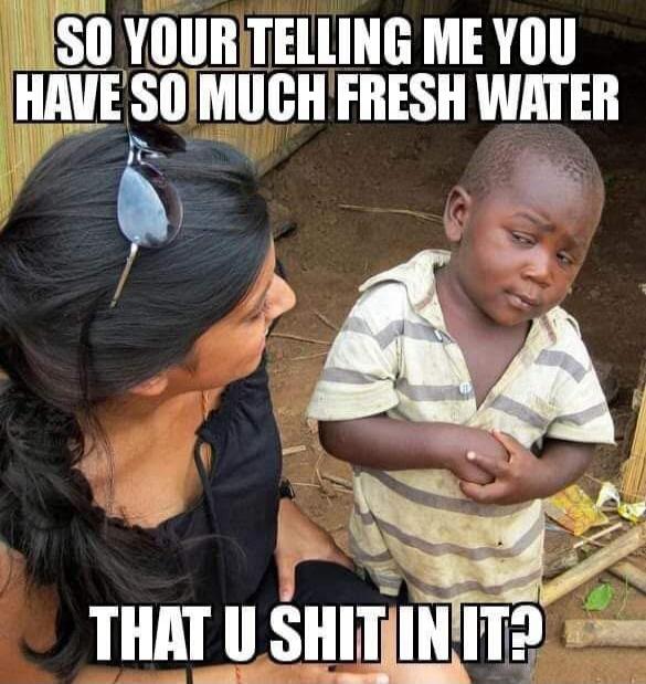 SO YOUR TELLING ME YOU HAVE SO MUCH FRESH WATER THAT U SHIT IN IT?