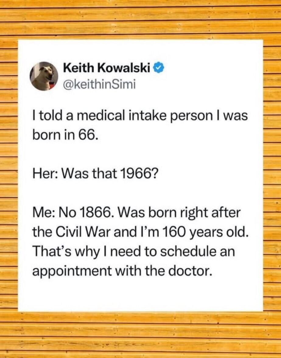 I told a medical intake person I was born in 66.
Her: Was that 1966?
Me: No 1866. Was born right after the Civil War and I'm 160 years old. That's why I need to schedule an appointment with the doctor.