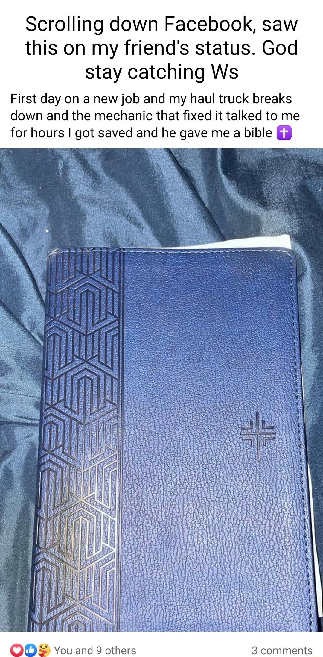 Scrolling down Facebook saw this on my friends status God stay catching Ws First day on a new job and my haul truck breaks down and the mechanic that fixed it talked to me for hours got saved and he gave me a bible 3 You and