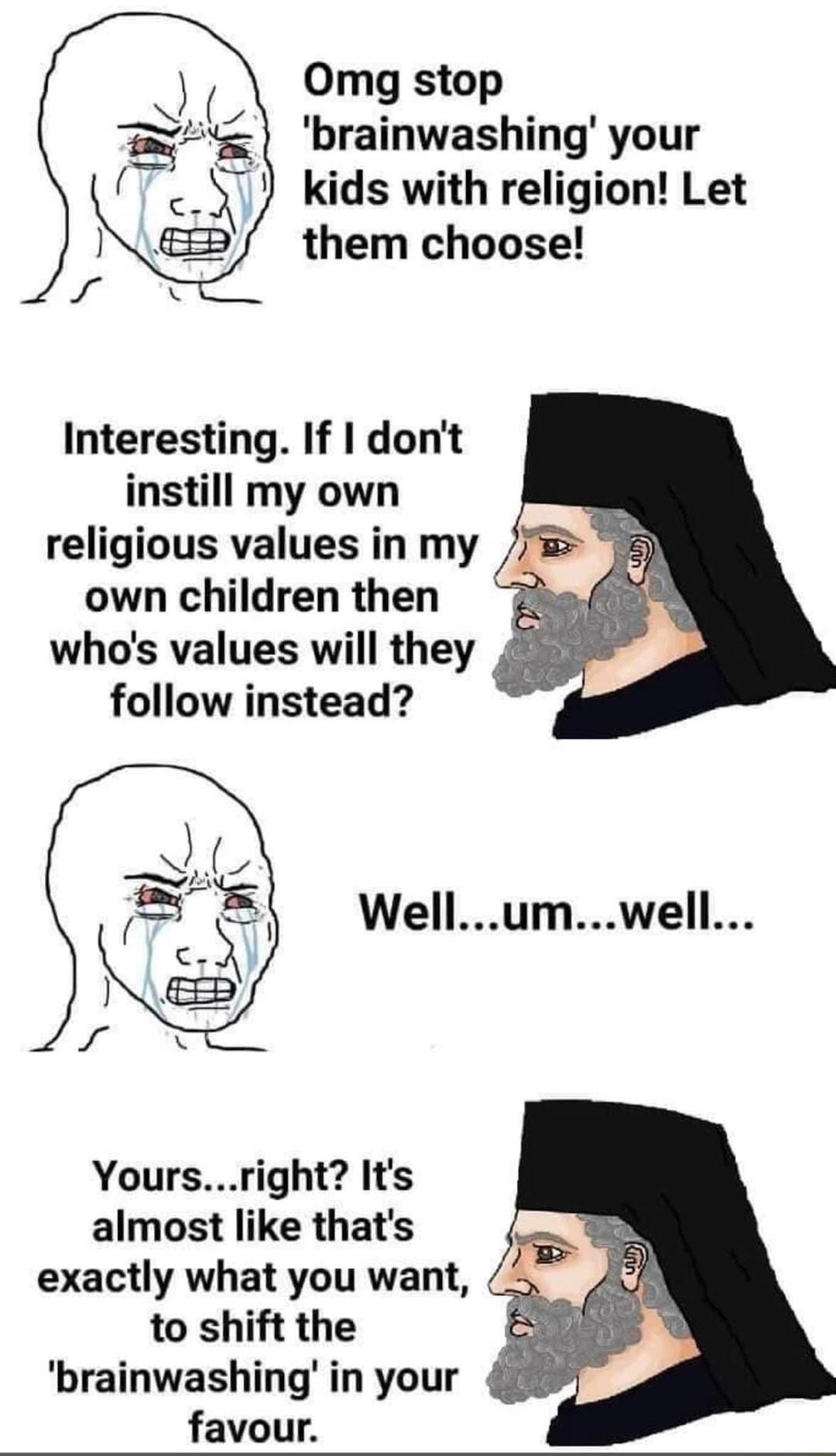 Omg stop brainwashing your kids with religion Let them choose Interesting If dont instill my own religious values in my own children then whos values will they follow instead Wellumwell Yoursright Its almost like thats exactly what you want to shift the brainwashing in your favour