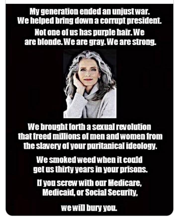 My generation ended an unjust war. We helped bring down a corrupt president. Not one of us has purple hair. We are blonde. We are gray. We are strong. We brought forth a sexual revolution that freed millions of men and women from the slavery of your puritanical ideology. We smoked weed when it could get us thirty years in your prisons. If you screw