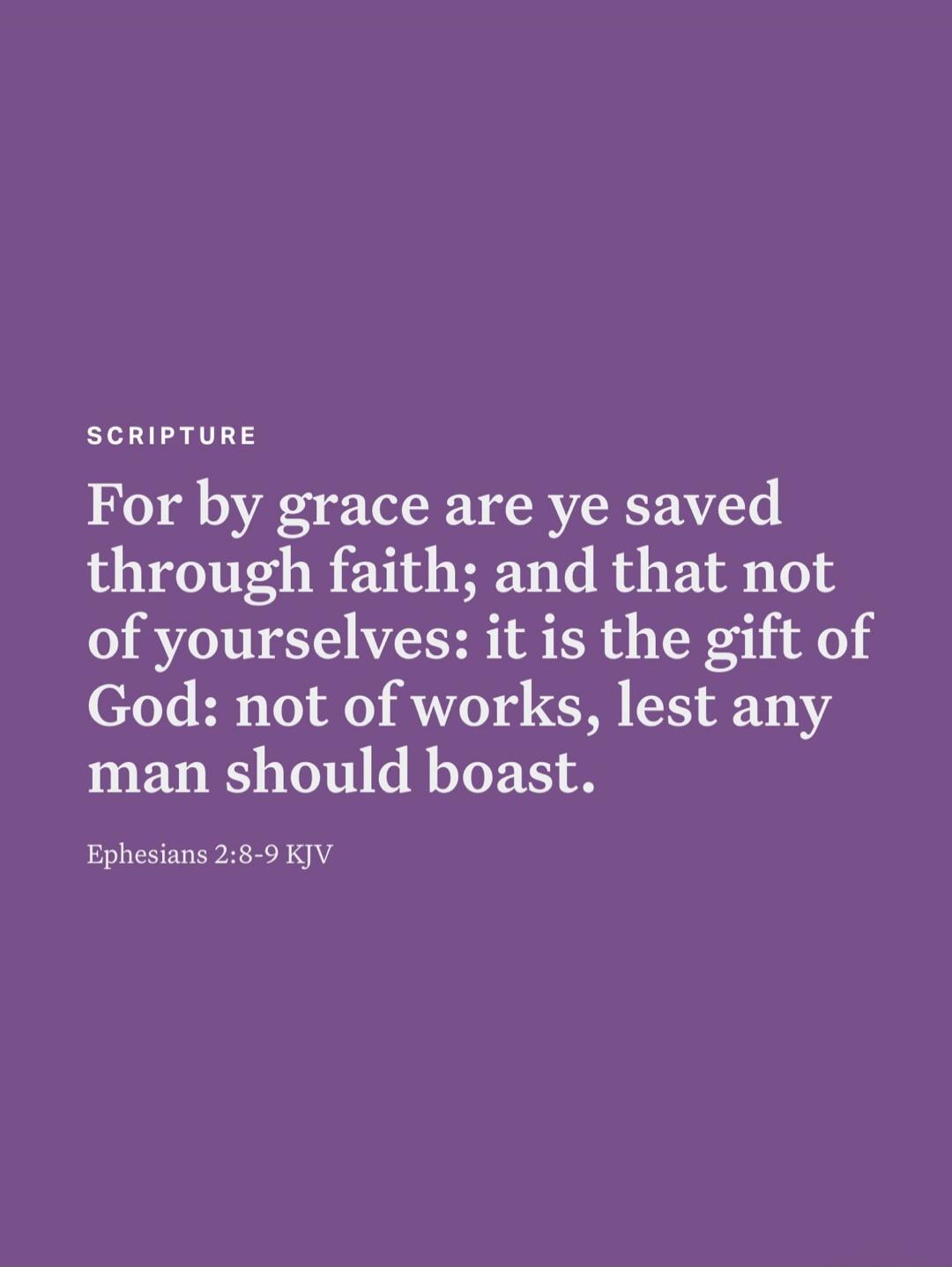 SCRIPTURE For by grace are ye saved through faith; and that not of yourselves: it is the gift of God: not of works, lest any man should boast. Ephesians 2:8-9 KJV
