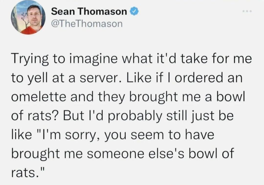 Sean Thomason TheThomason Trying to imagine what itd take for me to yell at a server Like if ordered an omelette and they brought me a bowl of rats But Id probably still just be like Im sorry you seem to have brought me someone elses bowl of rats
