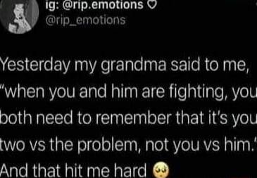 Yesterday my grandma said to me, 'when you and him are fighting, you both need to remember that it's you two vs the problem, not you vs him.' And that hit me hard 😢