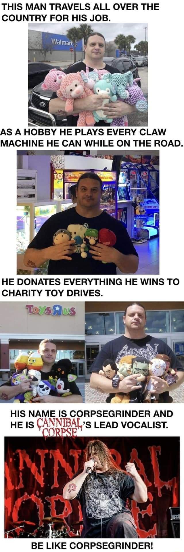 THIS MAN TRAVELS ALL OVER THE COUNTRY FOR HIS JOB SO AS A HOBBY HE PLAYS EVERY CLAW MACHINE HE CAN WHILE ON THE ROAD u R HE DONATES EVERYTHING HE WINS TO CHARITY TOY DRIVES s HIS NAME IS CORPSEGRINDER AND HEIS CAE11ES LEAD VOCALIST et BE LIKE CORPSEGRINDER
