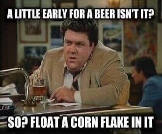 A little early for a beer, isn't it? So? Float a corn flake in it.