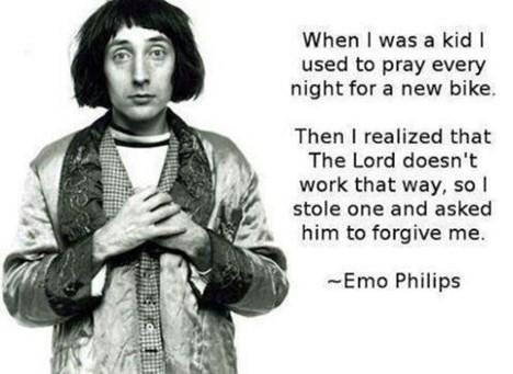 When was a kid used to pray every night for a new bike Then realized that The Lord doesnt work that way so stole one and asked him to forgive me Emo Philips