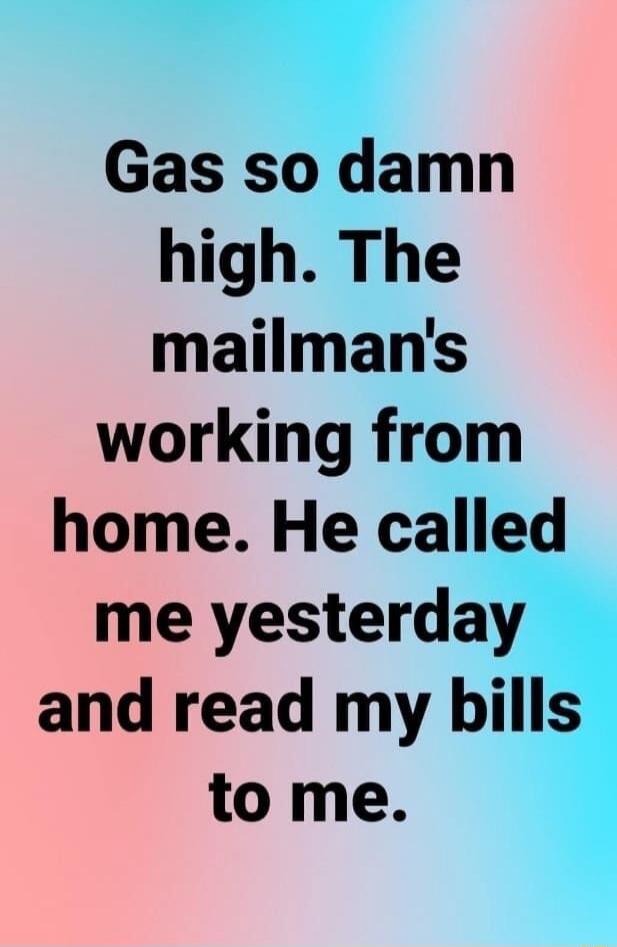 Gas so damn high. The mailman's working from home. He called me yesterday and read my bills to me.