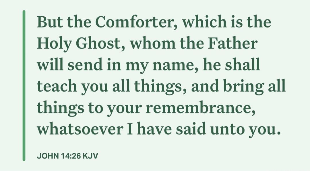 But the Comforter, which is the Holy Ghost, whom the Father will send in my name, he shall teach you all things, and bring all things to your remembrance, whatsoever I have said unto you. JOHN 14:26 KJV