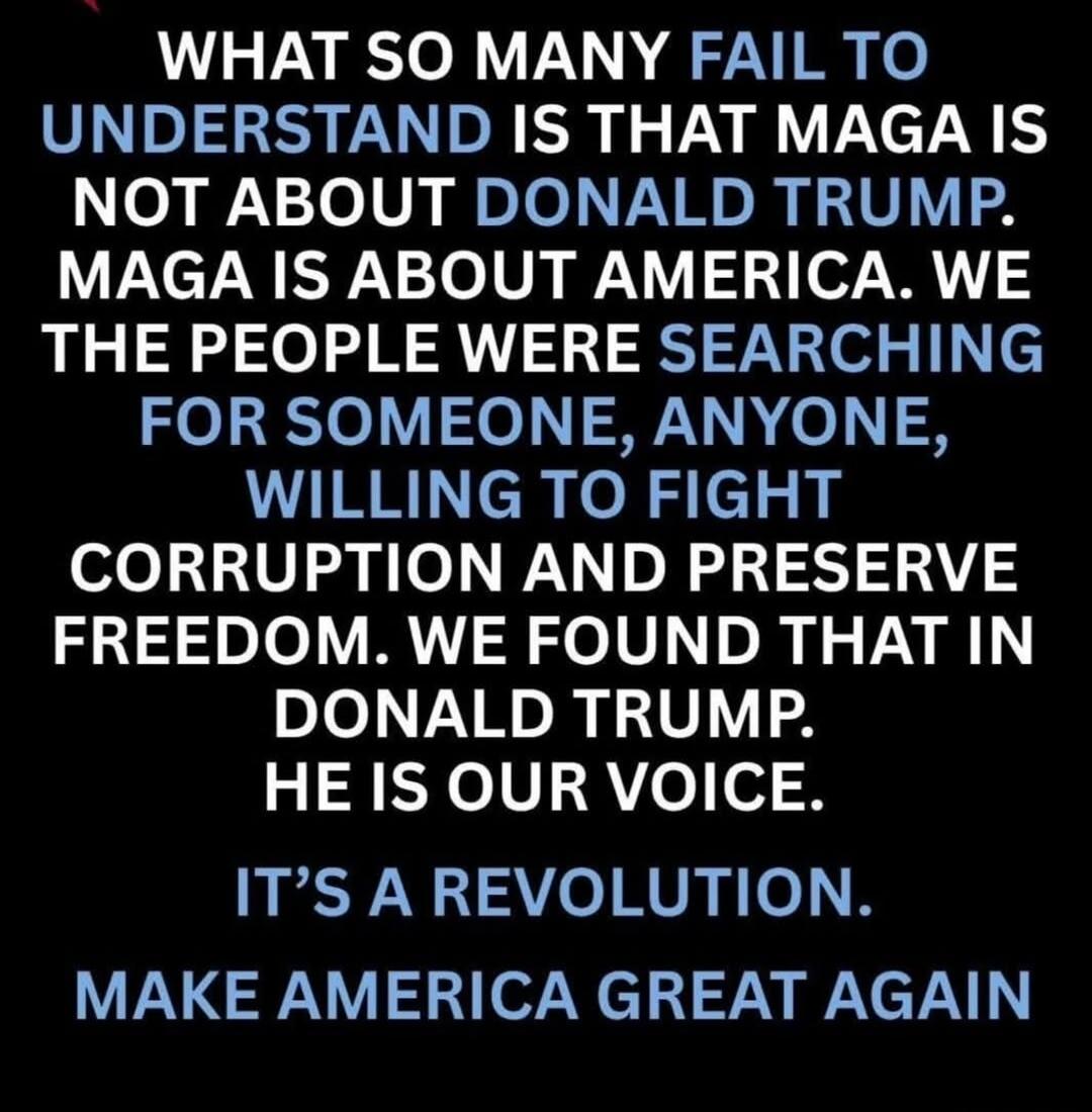 WHAT SO MANY FAIL TO UNDERSTAND IS THAT MAGA IS NOT ABOUT DONALD TRUMP. MAGA IS ABOUT AMERICA. WE THE PEOPLE WERE SEARCHING FOR SOMEONE, ANYONE, WILLING TO FIGHT CORRUPTION AND PRESERVE FREEDOM. WE FOUND THAT IN DONALD TRUMP. HE IS OUR VOICE. IT'S A REVOLUTION. MAKE AMERICA GREAT AGAIN