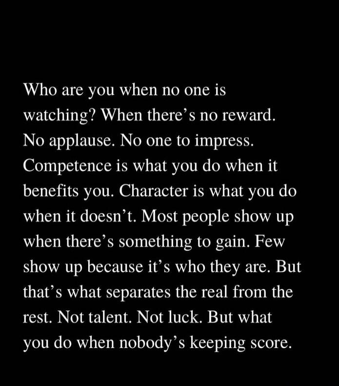 Who are you when no one is watching? When there’s no reward. No applause. No one to impress. Competence is what you do when it benefits you. Character is what you do when it doesn’t. Most people show up when there’s something to gain. Few show up because it’s who they are. But that’s what separates the real from the rest. Not talent. Not luck. But 