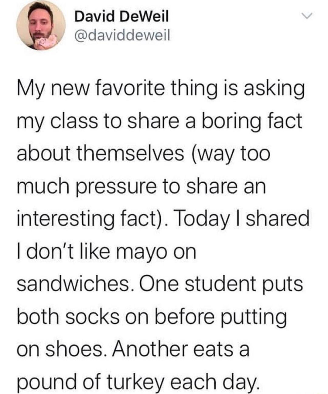 David DeWeil P daviddeweil My new favorite thing is asking my class to share a boring fact about themselves way too much pressure to share an interesting fact Today shared dont like mayo on sandwiches One student puts both socks on before putting on shoes Another eats a pound of turkey each day