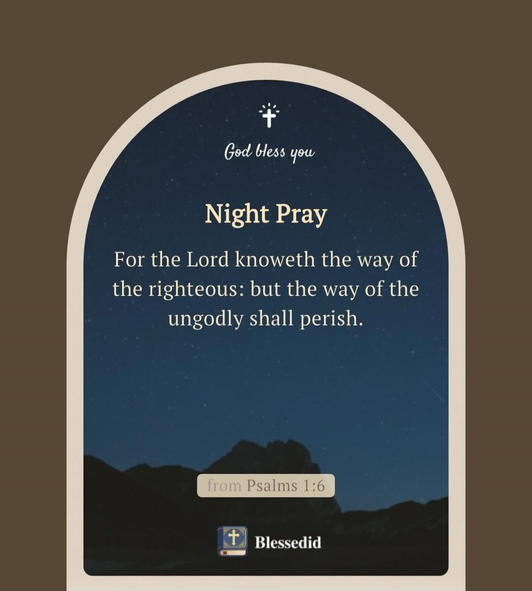 God bless you. Night Pray. For the Lord knoweth the way of the righteous: but the way of the ungodly shall perish. from Psalms 1:6. Blessedid.