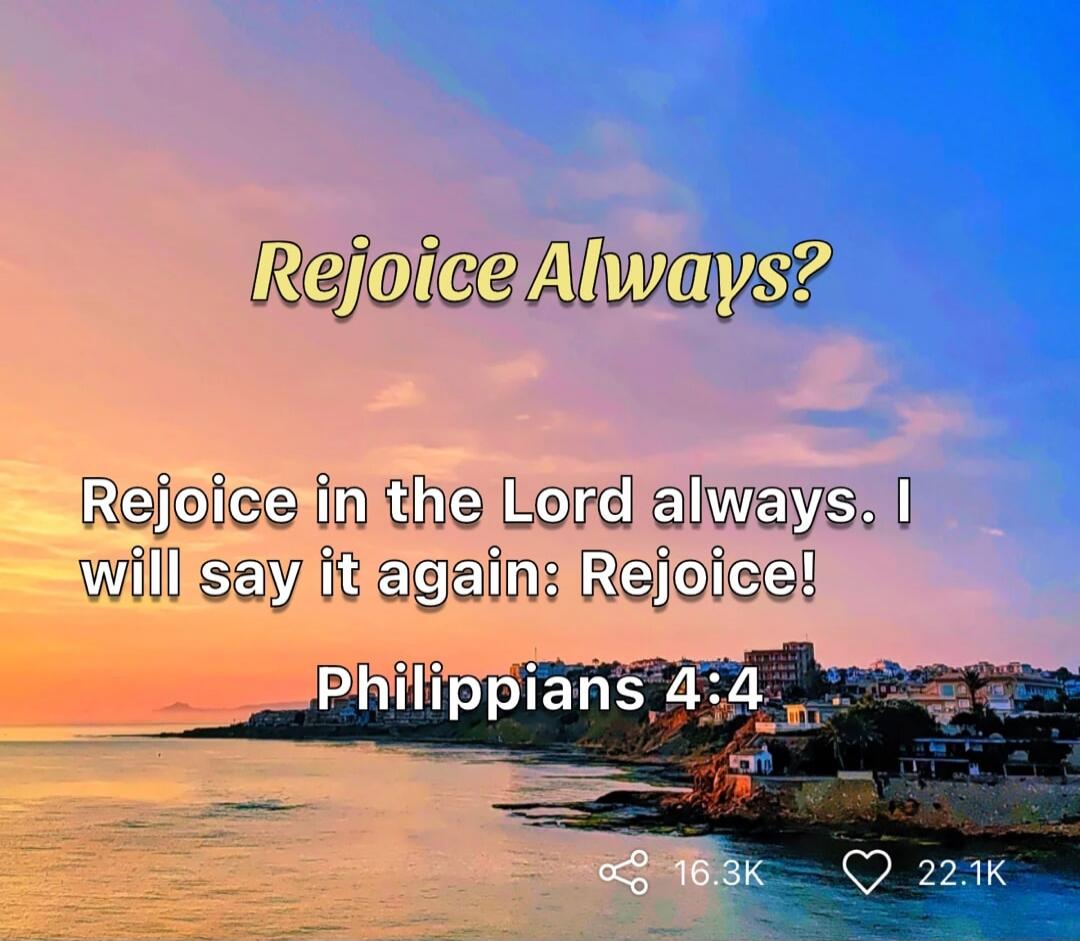 Rejoice Always? Rejoice in the Lord always. I will say it again: Rejoice! Philippians 4:4