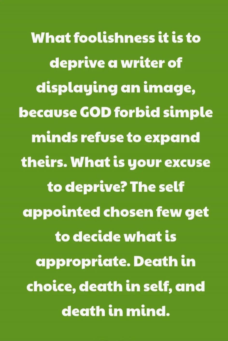 What foolishness it is to deprive a writer of displaying an image, because GOD forbid simple minds refuse to expand theirs. What is your excuse to deprive? The self appointed chosen few get to decide what is appropriate. Death in choice, death in self, and death in mind.