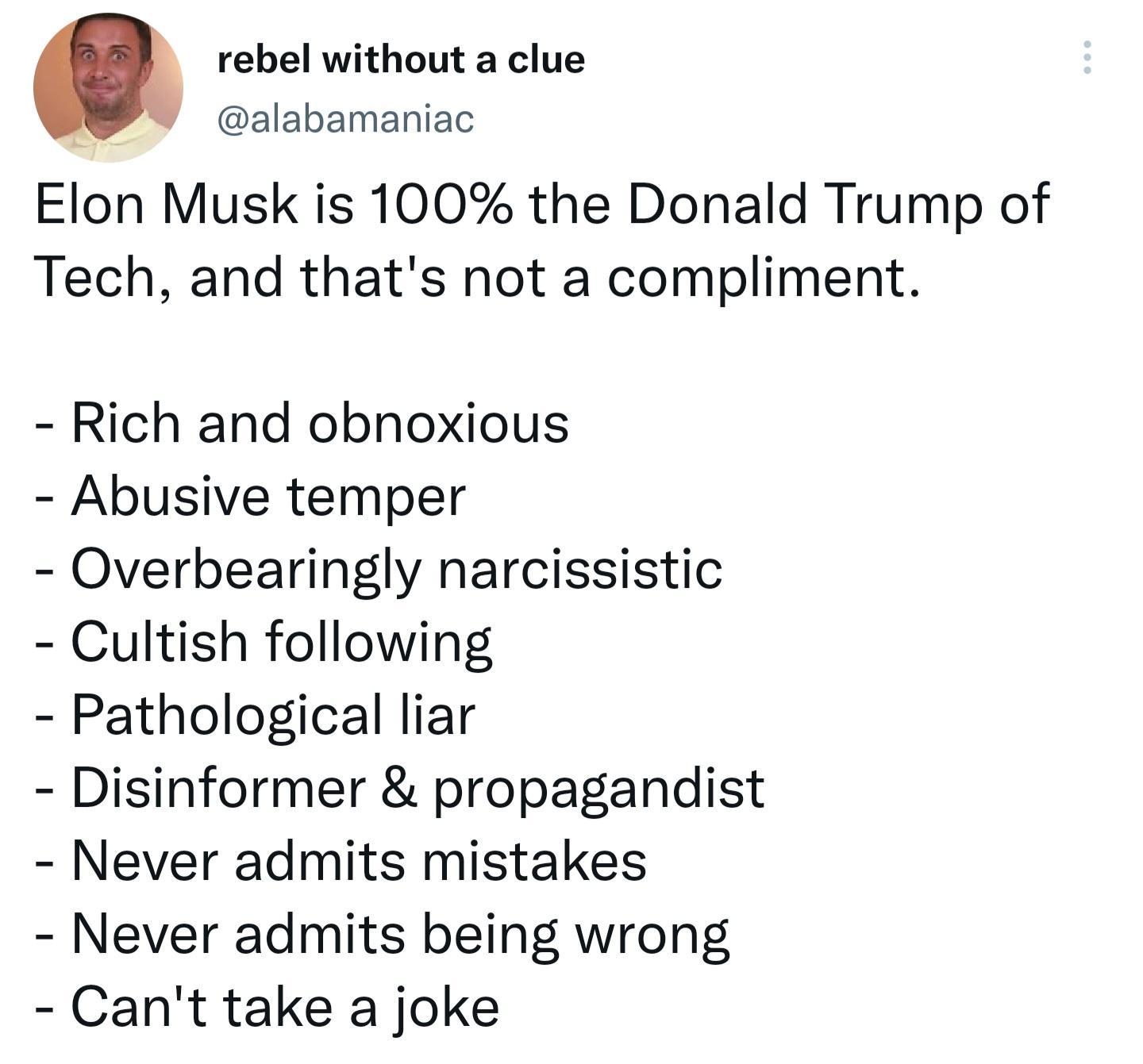 rebel without a clue alabamaniac Elon Musk is 100 the Donald Trump of Tech and thats not a compliment Rich and obnoxious Abusive temper Overbearingly narcissistic Cultish following Pathological liar Disinformer propagandist Never admits mistakes Never admits being wrong Cant take a joke